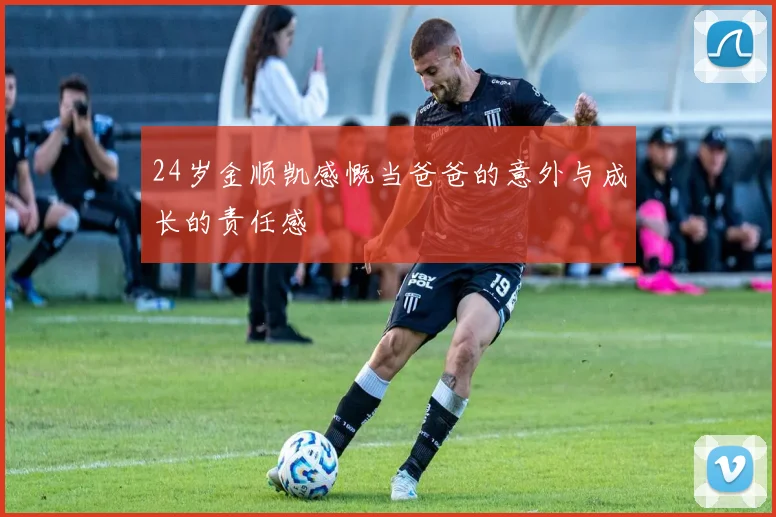 24岁金顺凯感慨当爸爸的意外与成长的责任感