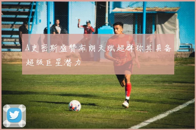 A史密斯盛赞布朗天赋超群称其具备超级巨星潜力