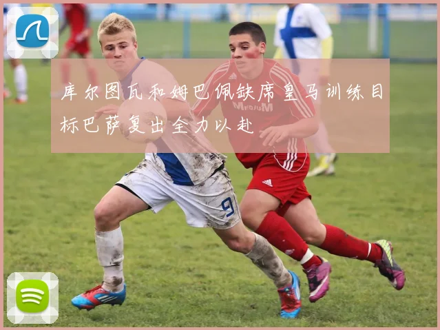 库尔图瓦和姆巴佩缺席皇马训练目标巴萨复出全力以赴