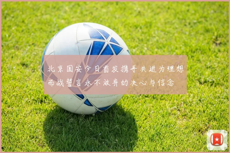 北京国安今日首发携手共进为理想而战誓言永不放弃的决心与信念