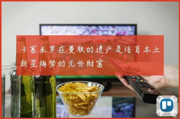 卡塞米罗在曼联的遗产是培育本土新星梅努的无价财富