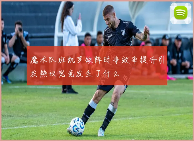 魔术队班凯罗缺阵时净效率提升引发热议究竟发生了什么