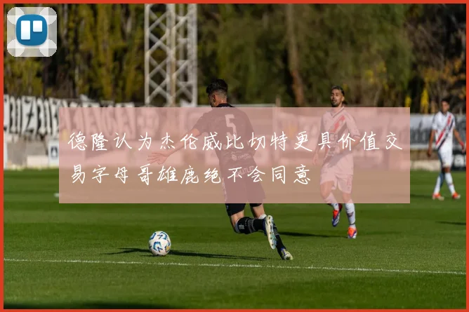 德隆认为杰伦威比切特更具价值交易字母哥雄鹿绝不会同意