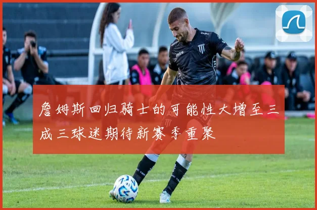 詹姆斯回归骑士的可能性大增至三成三球迷期待新赛季重聚