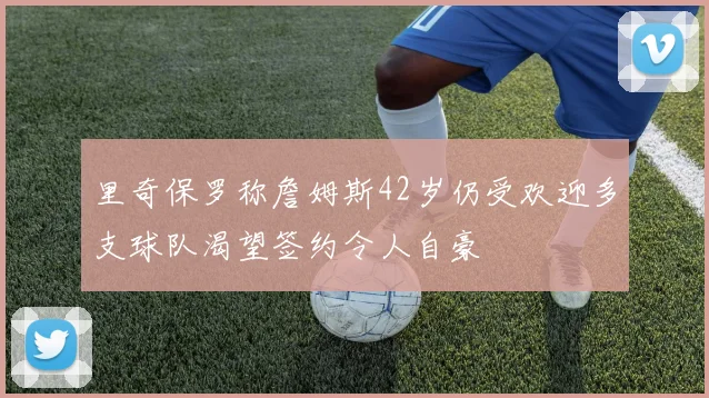 里奇保罗称詹姆斯42岁仍受欢迎多支球队渴望签约令人自豪
