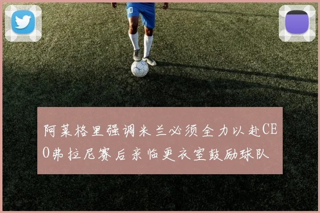 阿莱格里强调米兰必须全力以赴CEO弗拉尼赛后亲临更衣室鼓励球队