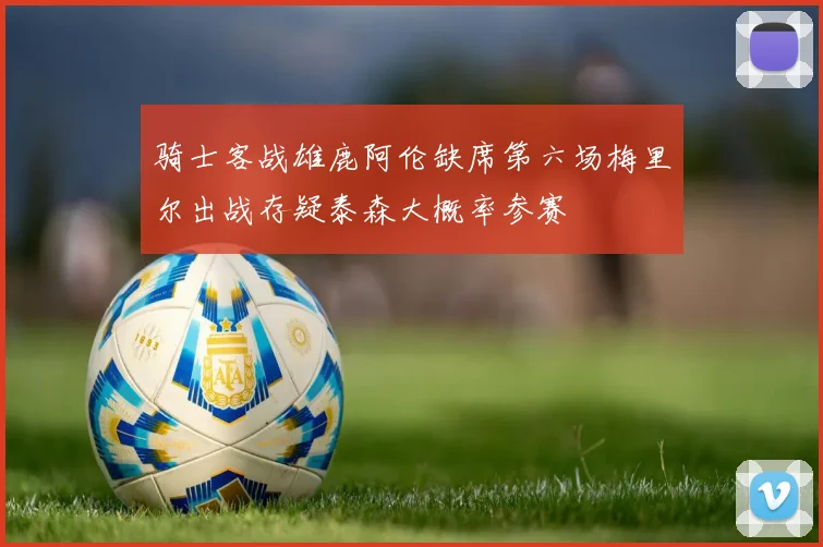 骑士客战雄鹿阿伦缺席第六场梅里尔出战存疑泰森大概率参赛