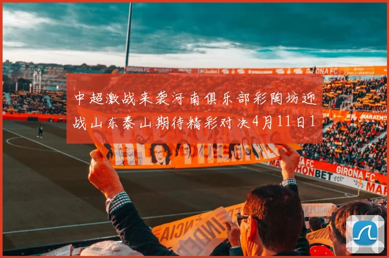 中超激战来袭河南俱乐部彩陶坊迎战山东泰山期待精彩对决4月11日19点35分开赛