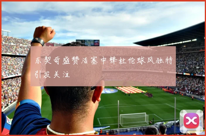 东契奇盛赞活塞中锋杜伦球风独特引发关注