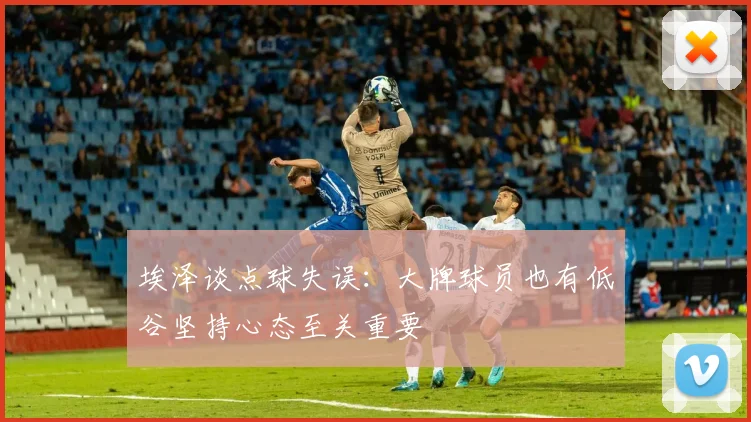 埃泽谈点球失误：大牌球员也有低谷坚持心态至关重要