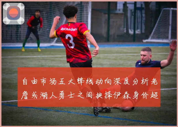 自由市场五大锋线动向深度分析老詹或湖人勇士之间抉择伊森身价超2000万