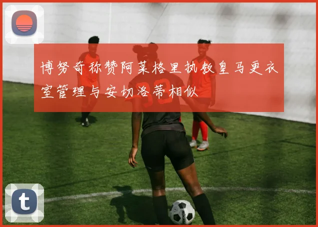 博努奇称赞阿莱格里执教皇马更衣室管理与安切洛蒂相似